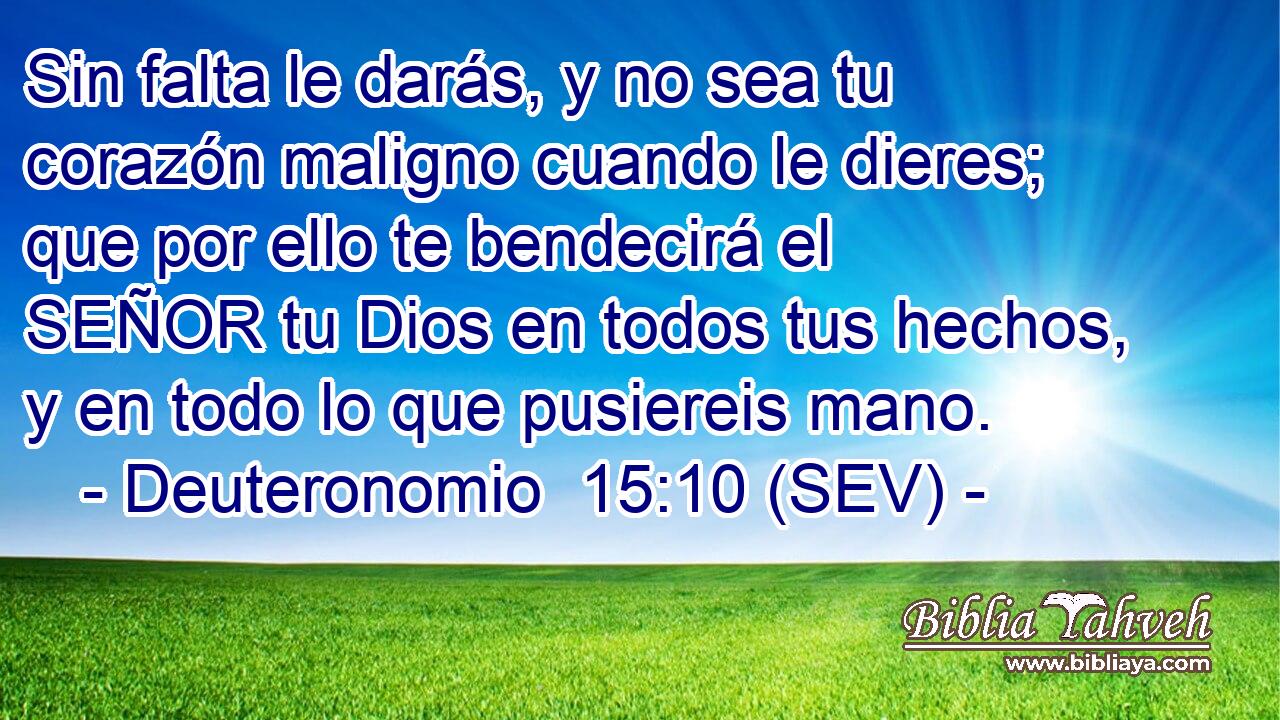 Sin falta le darás, y no sea tu corazón maligno cuando le dieres; que por ello te bendecirá el SEÑOR tu Dios en todos tus hechos, y en todo lo que pusiereis mano.