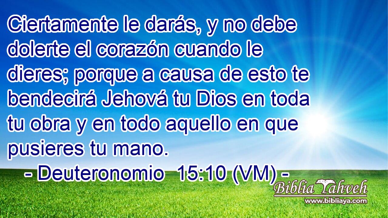  Ciertamente le darás, y no debe dolerte el corazón cuando le dieres; porque a causa de esto te bendecirá Jehová tu Dios en toda tu obra y en todo aquello en que pusieres tu mano. 