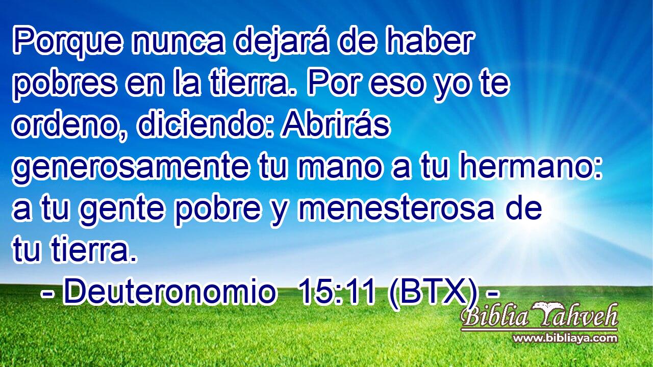 Porque nunca dejará de haber pobres en la tierra. Por eso yo te ordeno, diciendo: Abrirás generosamente tu mano a tu hermano: a tu gente pobre y menesterosa de tu tierra.
