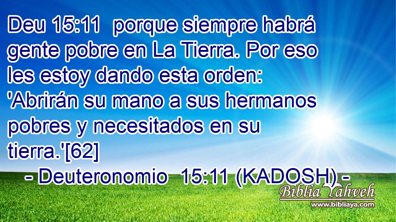  porque siempre habrá gente pobre en La Tierra. Por eso les estoy dando esta orden: 'Abrirán su mano a sus hermanos pobres y necesitados en su tierra.'[62] 