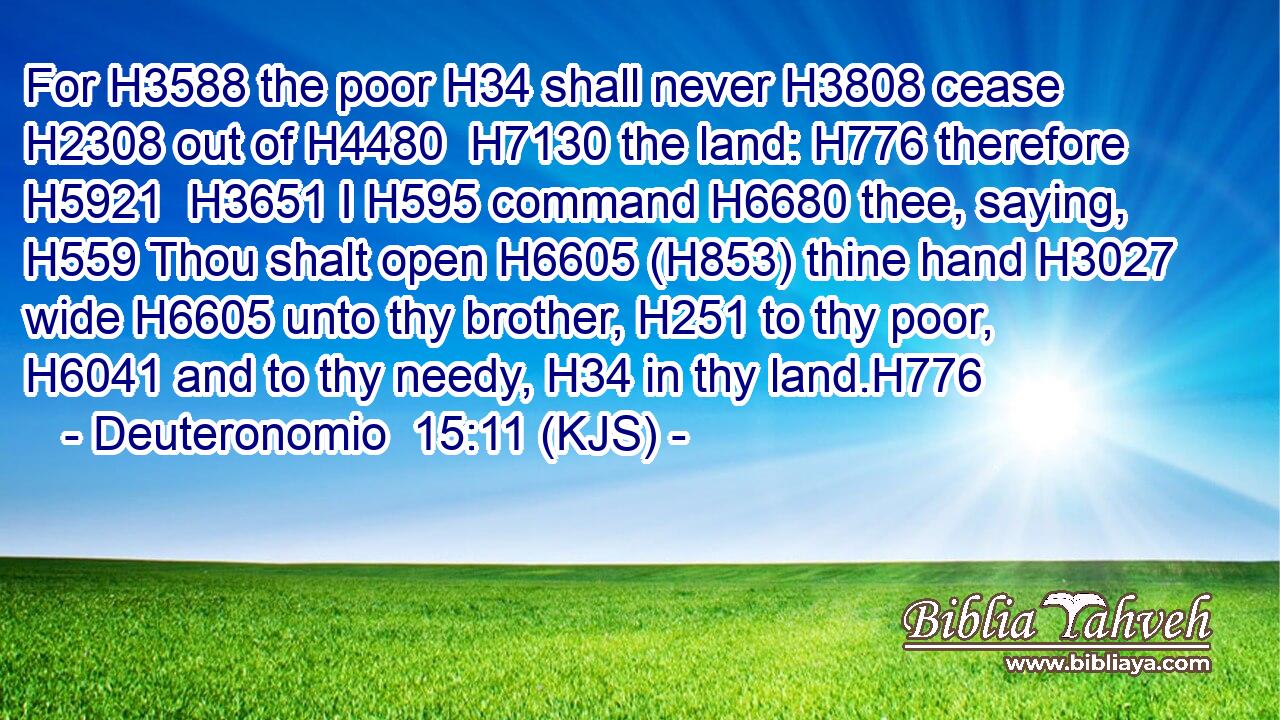 For H3588 the poor H34 shall never H3808 cease H2308 out of H4480  H7130 the land: H776 therefore H5921  H3651 I H595 command H6680 thee, saying, H559 Thou shalt open H6605 (H853) thine hand H3027 wide H6605 unto thy brother, H251 to thy poor, H6041 and to thy needy, H34 in thy land.H776