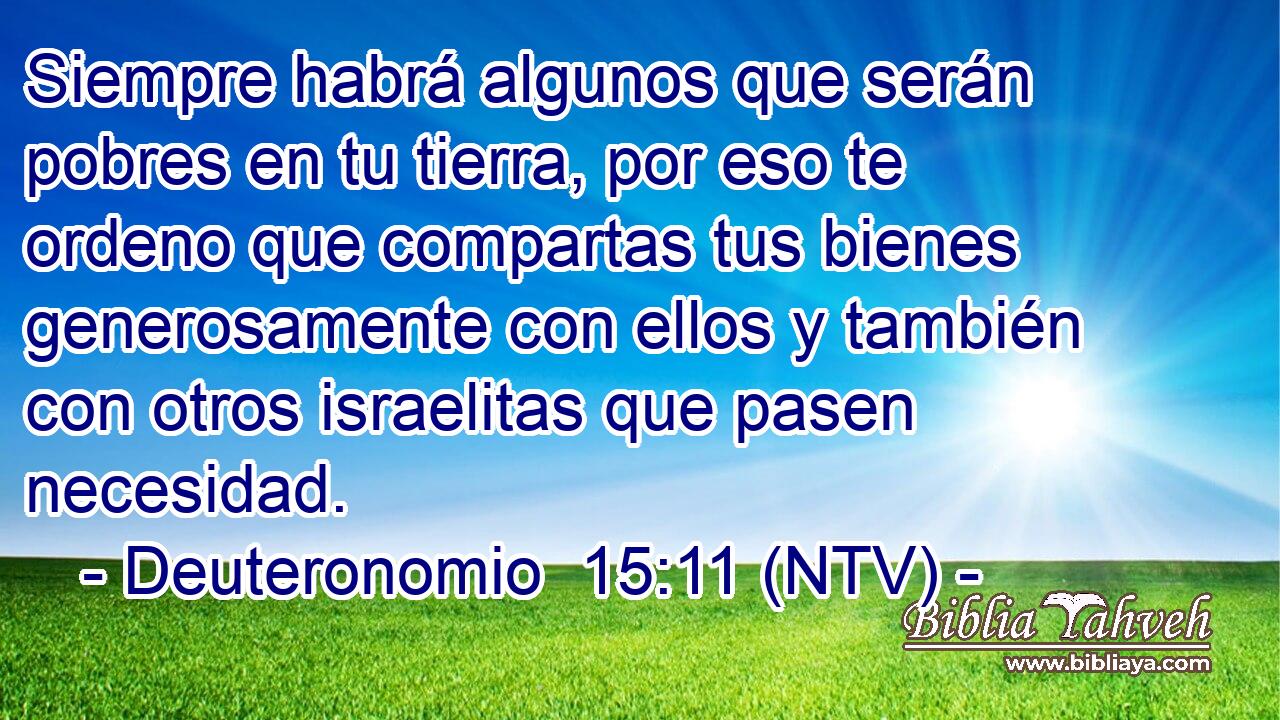 Siempre habrá algunos que serán pobres en tu tierra, por eso te ordeno que compartas tus bienes generosamente con ellos y también con otros israelitas que pasen necesidad.