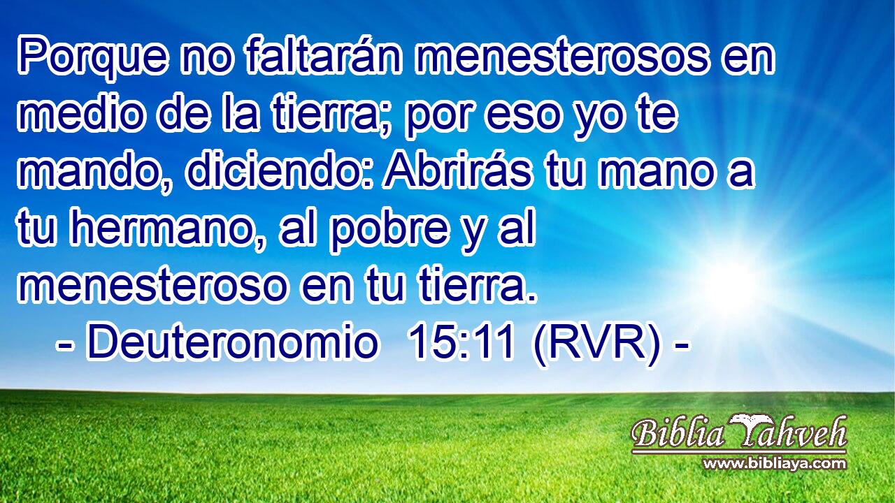 Porque no faltarán menesterosos en medio de la tierra; por eso yo te mando, diciendo: Abrirás tu mano a tu hermano, al pobre y al menesteroso en tu tierra.