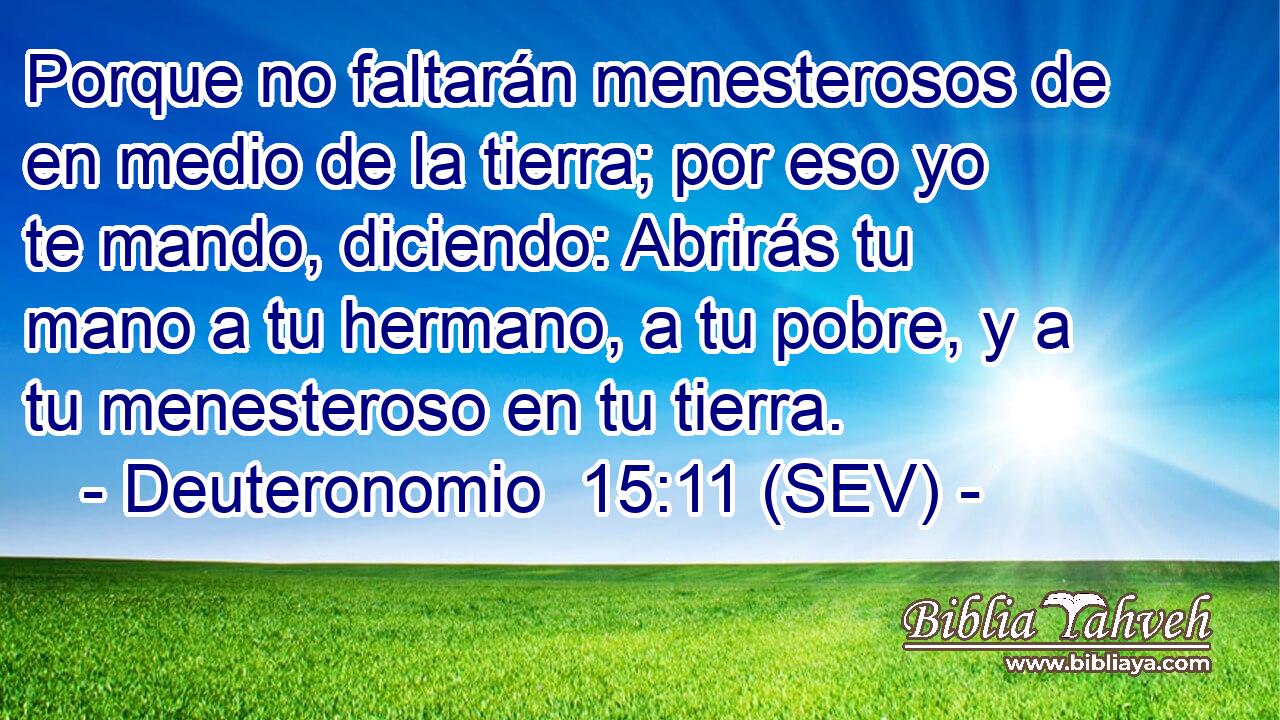 Porque no faltarán menesterosos de en medio de la tierra; por eso yo te mando, diciendo: Abrirás tu mano a tu hermano, a tu pobre, y a tu menesteroso en tu tierra.