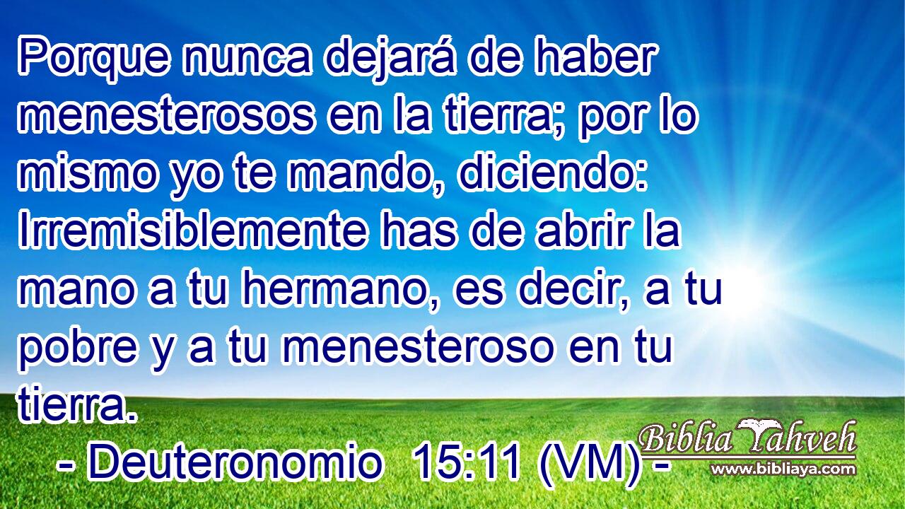  Porque nunca dejará de haber menesterosos en la tierra; por lo mismo yo te mando, diciendo: Irremisiblemente has de abrir la mano a tu hermano, es decir, a tu pobre y a tu menesteroso en tu tierra. 