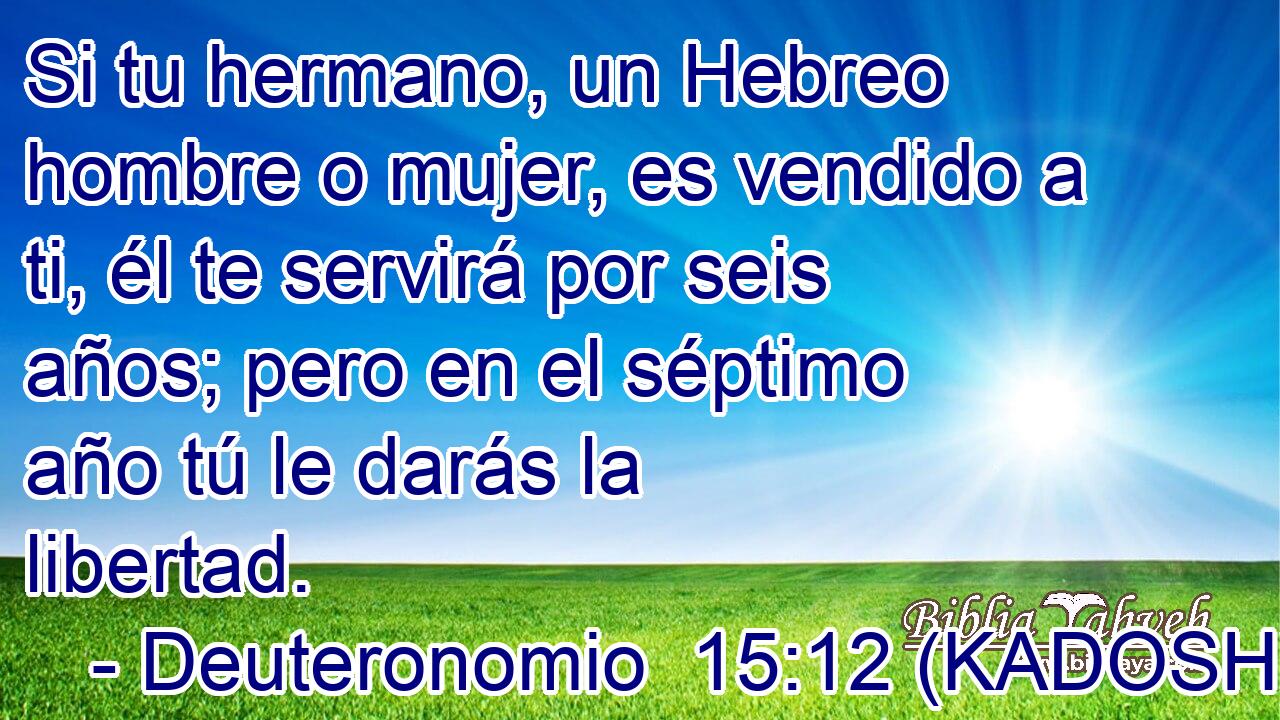  Si tu hermano, un Hebreo hombre o mujer, es vendido a ti, él te servirá por seis años; pero en el séptimo año tú le darás la libertad. 