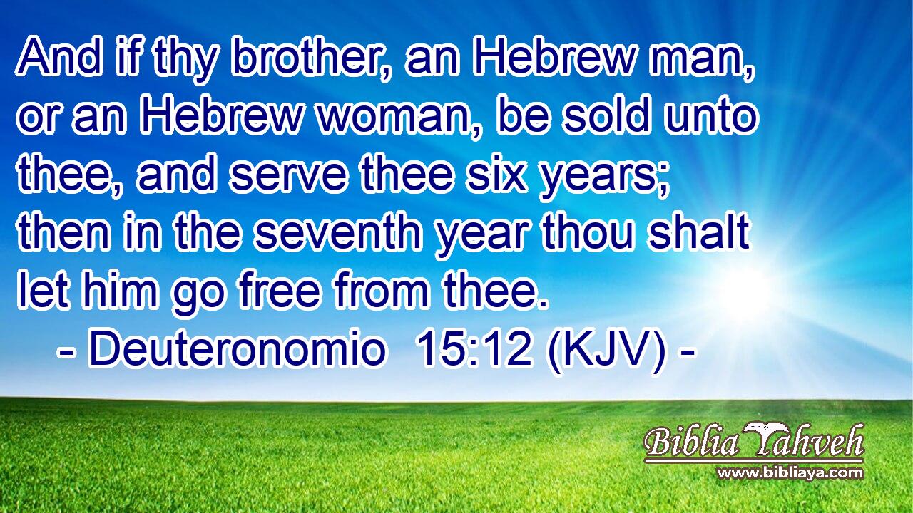 And if thy brother, an Hebrew man, or an Hebrew woman, be sold unto thee, and serve thee six years; then in the seventh year thou shalt let him go free from thee.