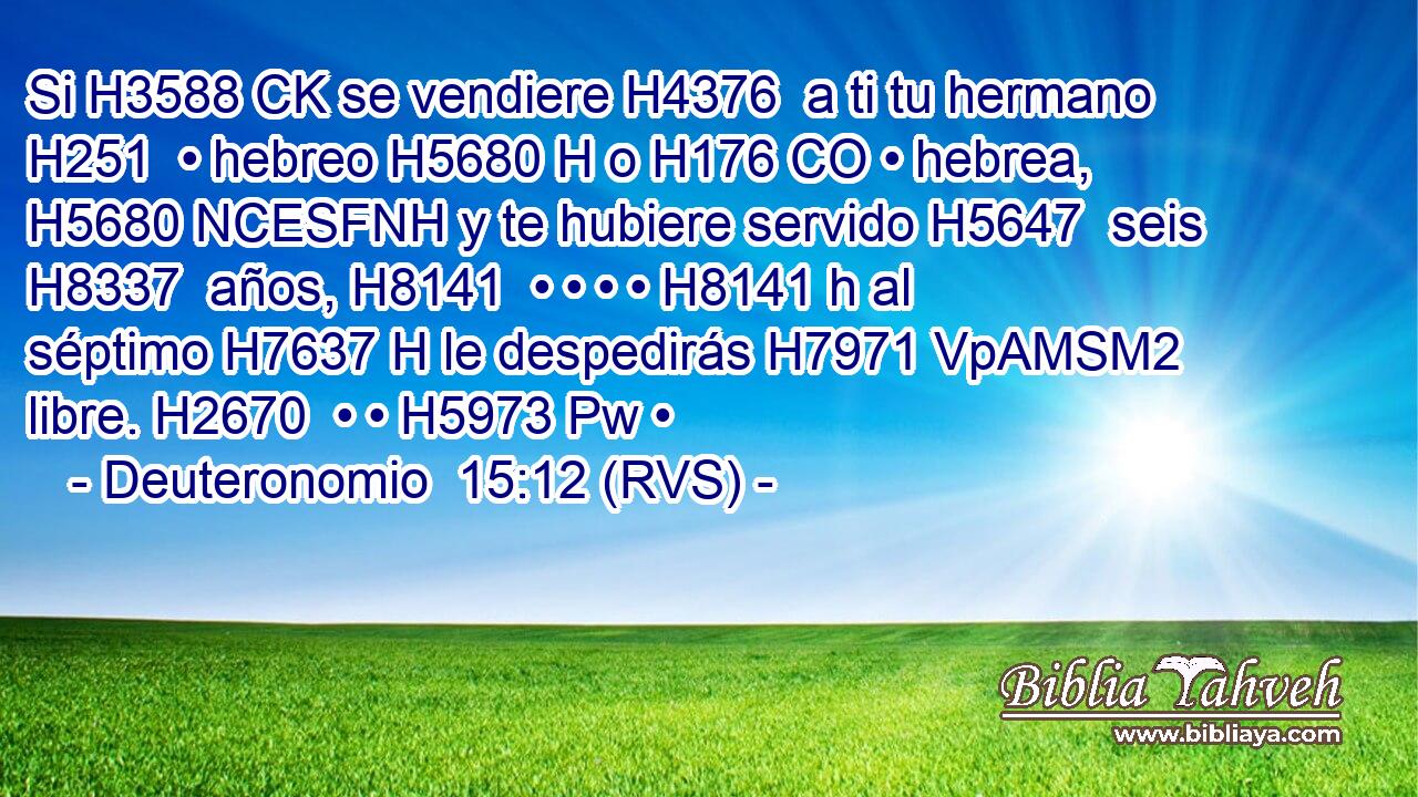 Si H3588 CK se vendiere H4376  a ti tu hermano H251  • hebreo H5680 H o H176 CO • hebrea, H5680 NCESFNH y te hubiere servido H5647  seis H8337  años, H8141  • • • • H8141 h al séptimo H7637 H le despedirás H7971 VpAMSM2 libre. H2670  • • H5973 Pw • 