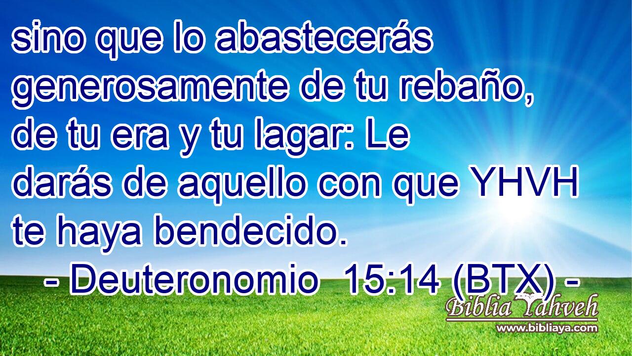 sino que lo abastecerás generosamente de tu rebaño, de tu era y tu lagar: Le darás de aquello con que YHVH te haya bendecido.