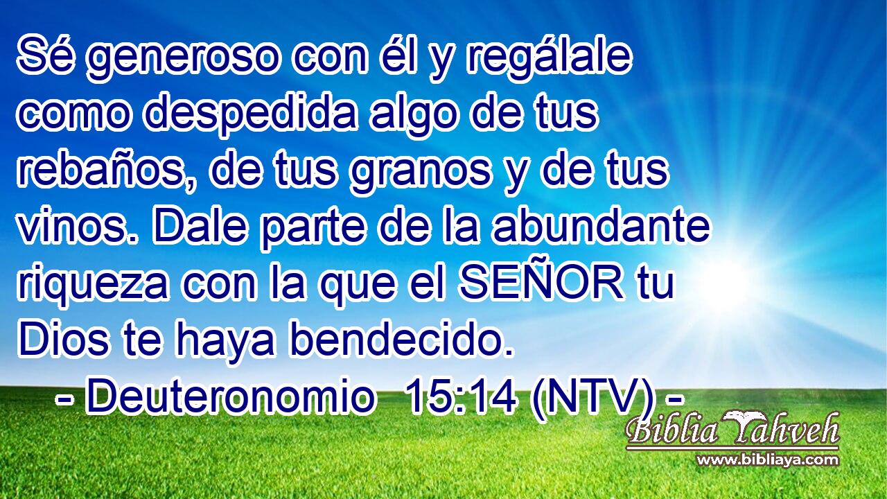 Sé generoso con él y regálale como despedida algo de tus rebaños, de tus granos y de tus vinos. Dale parte de la abundante riqueza con la que el SEÑOR tu Dios te haya bendecido.