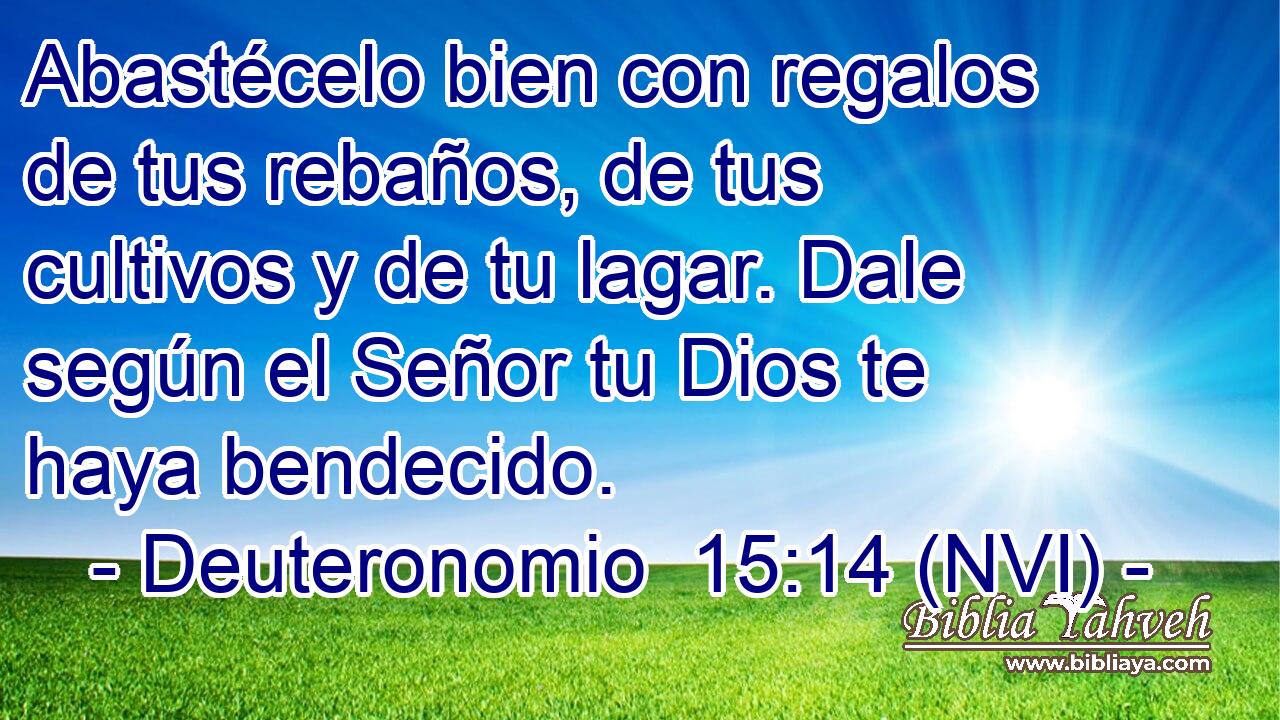  Abastécelo bien con regalos de tus rebaños, de tus cultivos y de tu lagar. Dale según el Señor tu Dios te haya bendecido. 