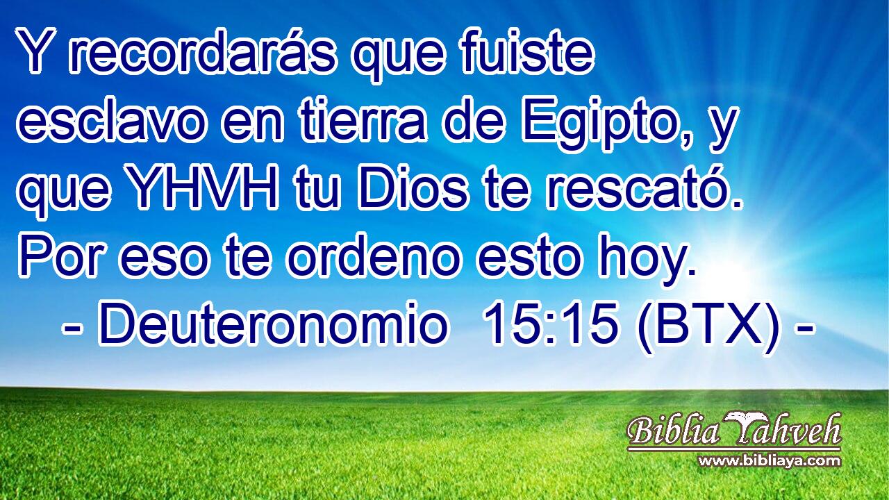 Y recordarás que fuiste esclavo en tierra de Egipto, y que YHVH tu Dios te rescató. Por eso te ordeno esto hoy.