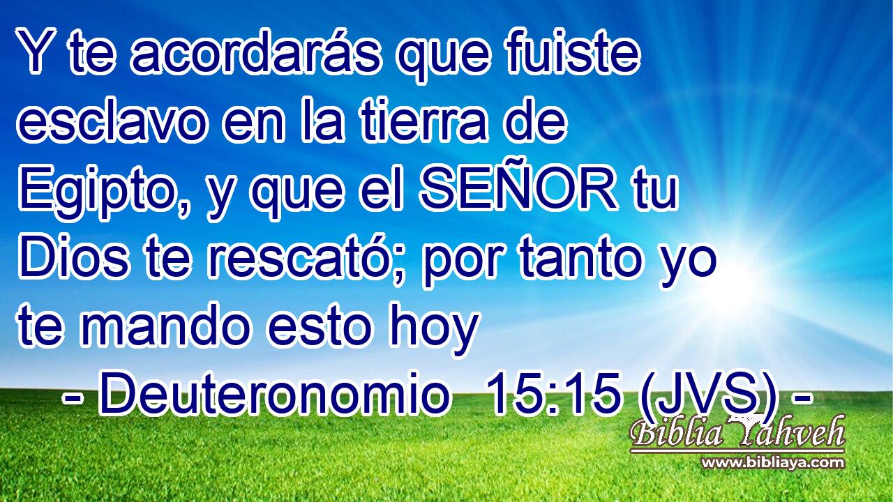 Y te acordarás que fuiste esclavo en la tierra de Egipto, y que el SEÑOR tu Dios te rescató; por tanto yo te mando esto hoy