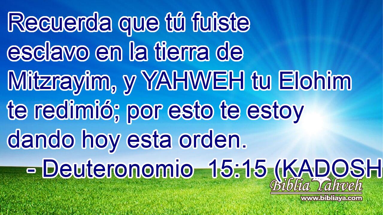  Recuerda que tú fuiste esclavo en la tierra de Mitzrayim, y YAHWEH tu Elohim te redimió; por esto te estoy dando hoy esta orden. 
