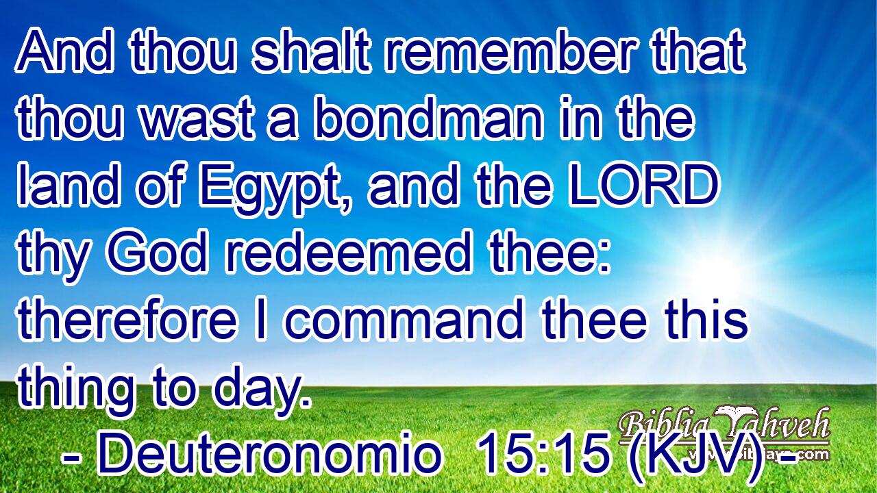 And thou shalt remember that thou wast a bondman in the land of Egypt, and the LORD thy God redeemed thee: therefore I command thee this thing to day.