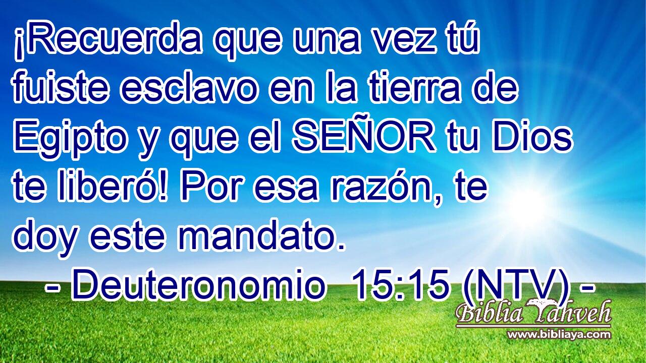 ¡Recuerda que una vez tú fuiste esclavo en la tierra de Egipto y que el SEÑOR tu Dios te liberó! Por esa razón, te doy este mandato.
