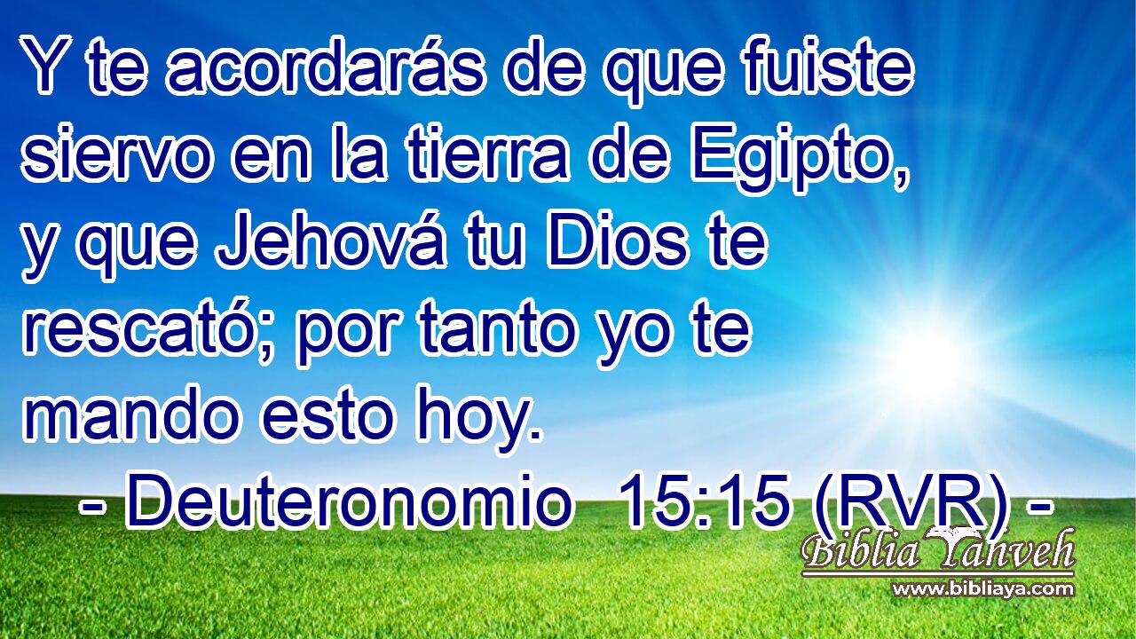 Y te acordarás de que fuiste siervo en la tierra de Egipto, y que Jehová tu Dios te rescató; por tanto yo te mando esto hoy.