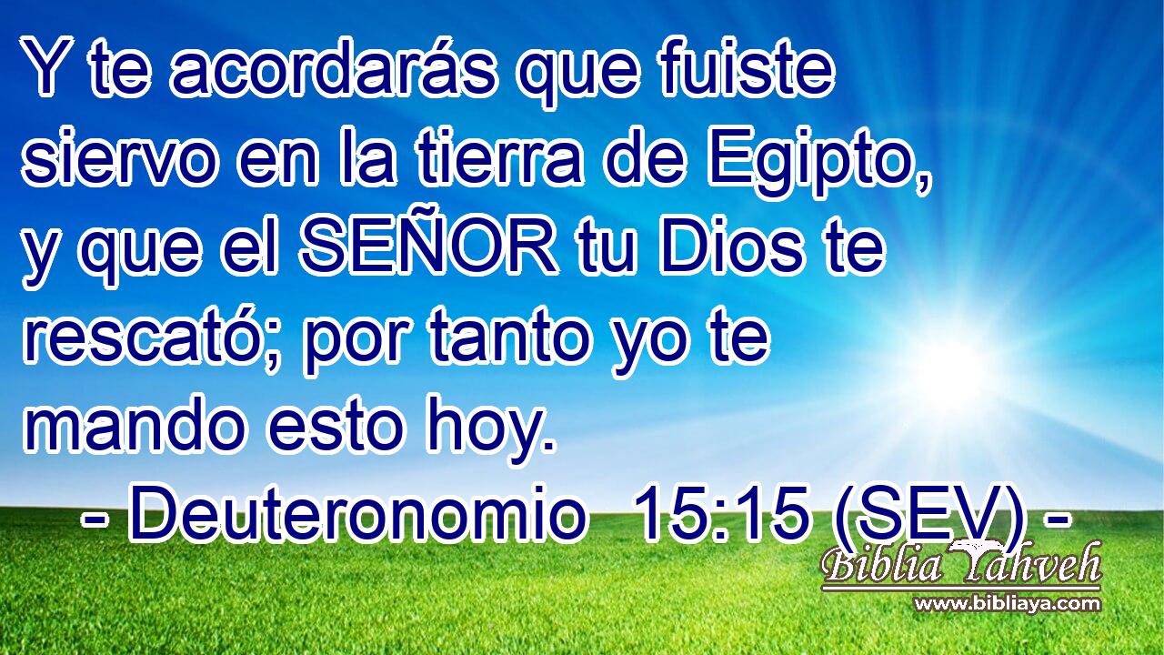Y te acordarás que fuiste siervo en la tierra de Egipto, y que el SEÑOR tu Dios te rescató; por tanto yo te mando esto hoy.