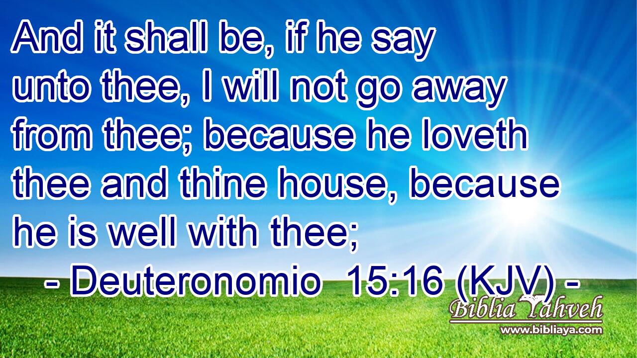 And it shall be, if he say unto thee, I will not go away from thee; because he loveth thee and thine house, because he is well with thee;