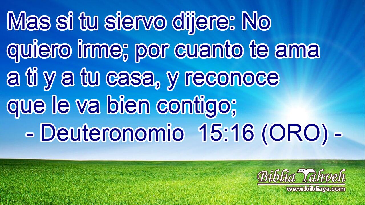  Mas si tu siervo dijere: No quiero irme; por cuanto te ama a ti y a tu casa, y reconoce que le va bien contigo; 