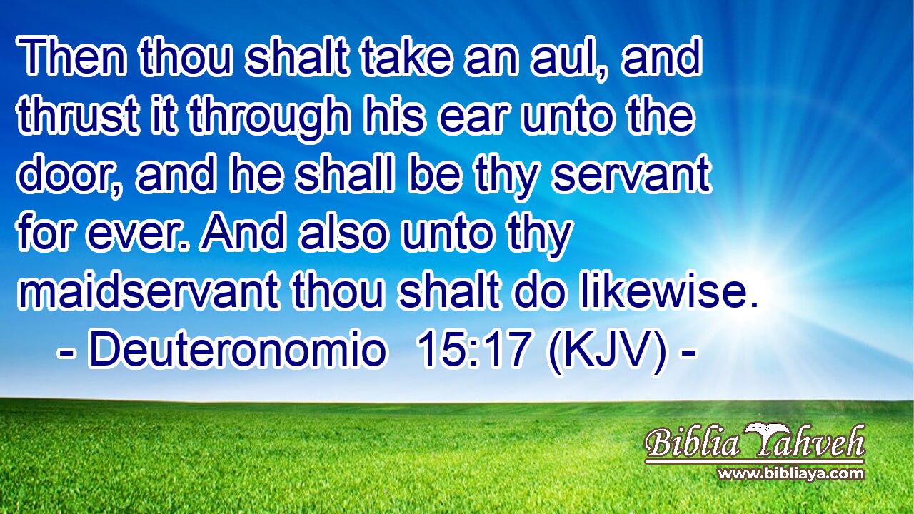 Then thou shalt take an aul, and thrust it through his ear unto the door, and he shall be thy servant for ever. And also unto thy maidservant thou shalt do likewise.