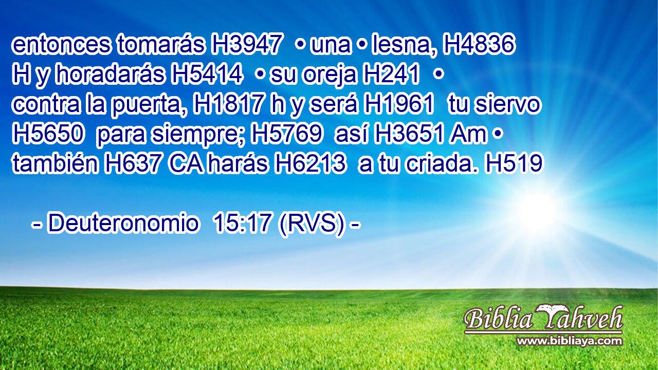 entonces tomarás H3947  • una • lesna, H4836 H y horadarás H5414  • su oreja H241  • contra la puerta, H1817 h y será H1961  tu siervo H5650  para siempre; H5769  así H3651 Am • también H637 CA harás H6213  a tu criada. H519  