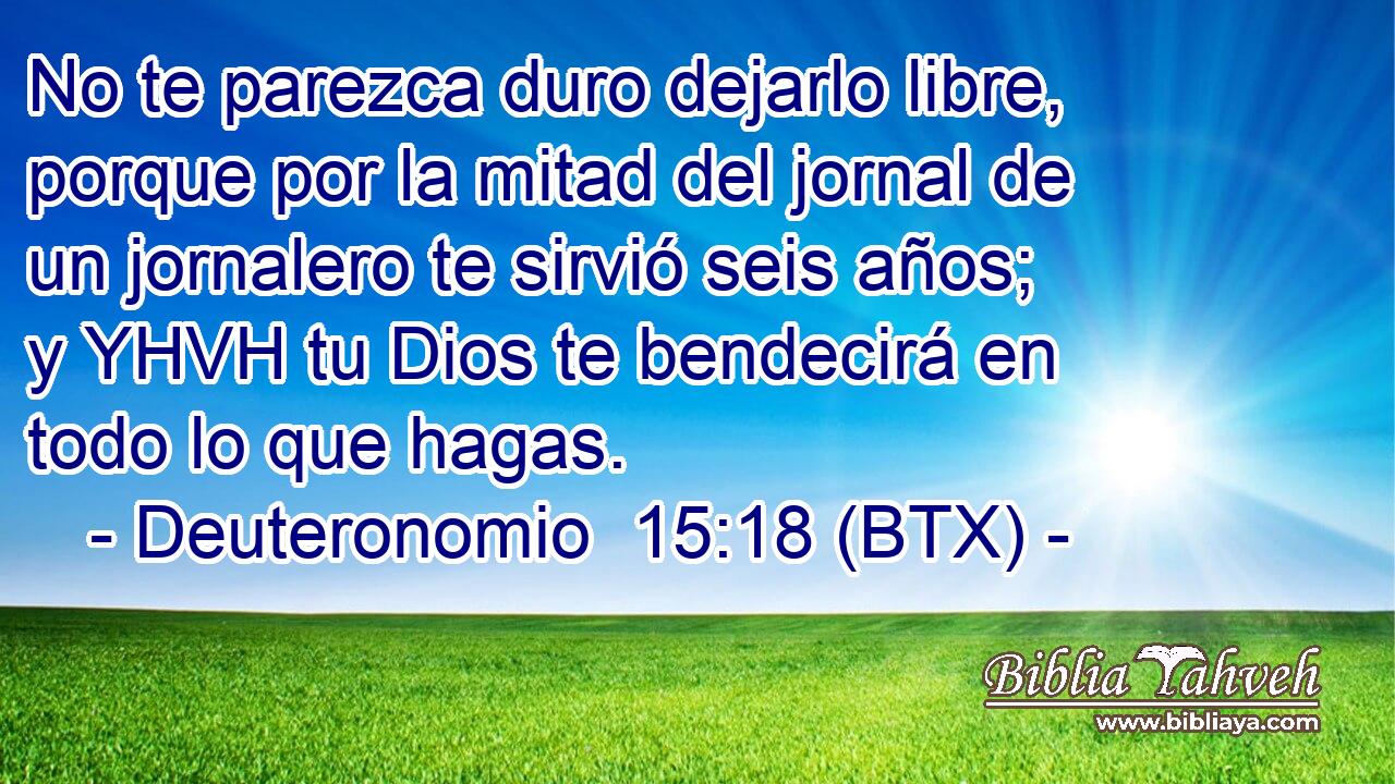 No te parezca duro dejarlo libre, porque por la mitad del jornal de un jornalero te sirvió seis años; y YHVH tu Dios te bendecirá en todo lo que hagas.