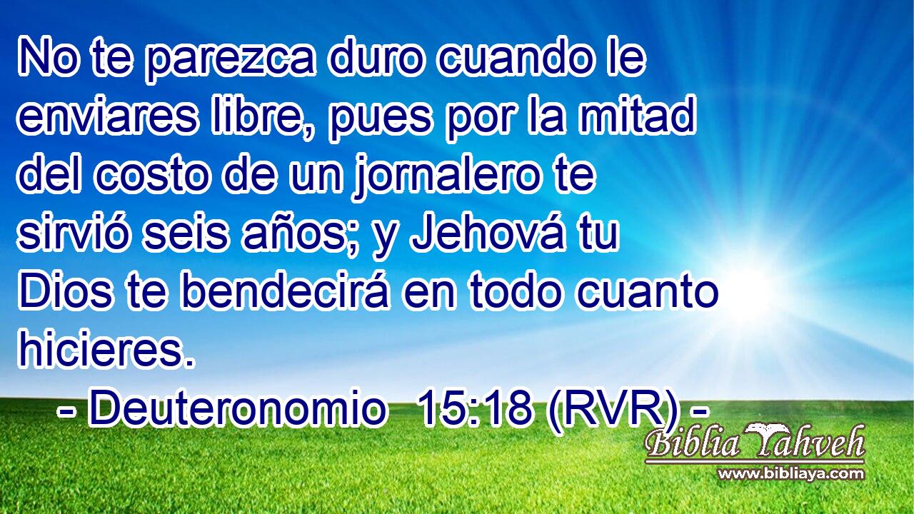 No te parezca duro cuando le enviares libre, pues por la mitad del costo de un jornalero te sirvió seis años; y Jehová tu Dios te bendecirá en todo cuanto hicieres.