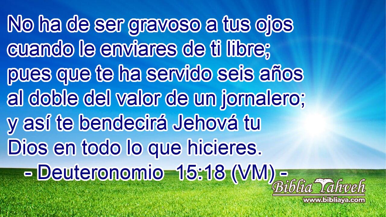  No ha de ser gravoso a tus ojos cuando le enviares de ti libre; pues que te ha servido seis años al doble del valor de un jornalero; y así te bendecirá Jehová tu Dios en todo lo que hicieres. 