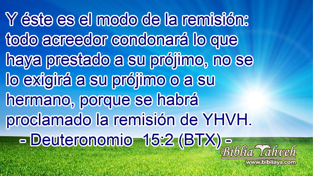Y éste es el modo de la remisión: todo acreedor condonará lo que haya prestado a su prójimo, no se lo exigirá a su prójimo o a su hermano, porque se habrá proclamado la remisión de YHVH.