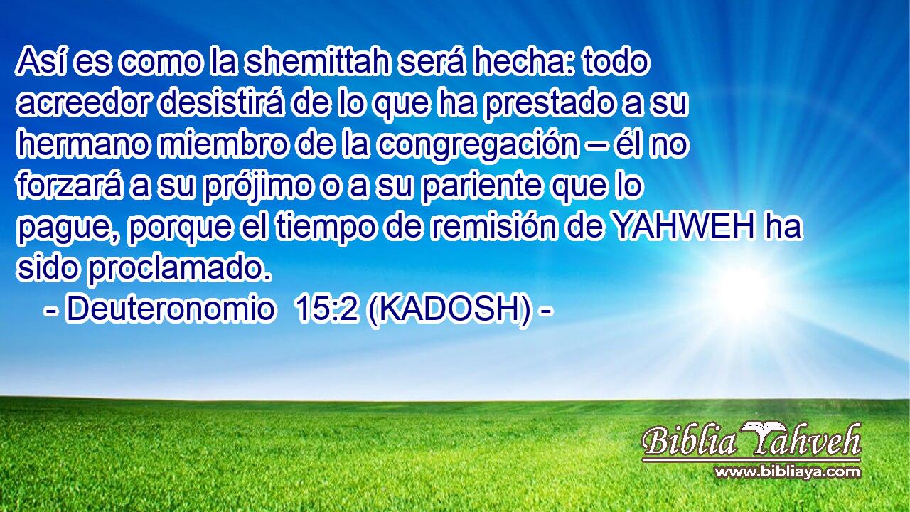  Así es como la shemittah será hecha: todo acreedor desistirá de lo que ha prestado a su hermano miembro de la congregación – él no forzará a su prójimo o a su pariente que lo pague, porque el tiempo de remisión de YAHWEH ha sido proclamado. 