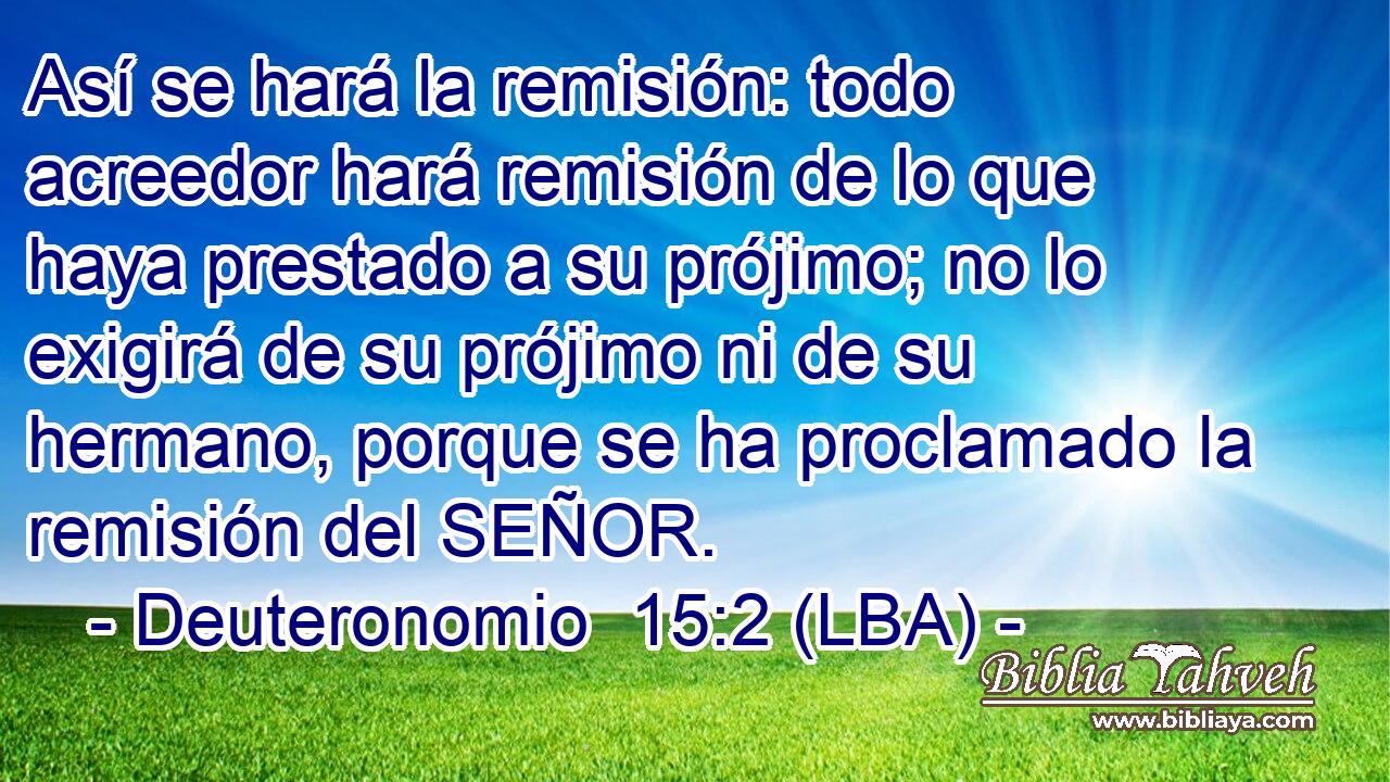 Así se hará la remisión: todo acreedor hará remisión de lo que haya prestado a su prójimo; no lo exigirá de su prójimo ni de su hermano, porque se ha proclamado la remisión del SEÑOR.