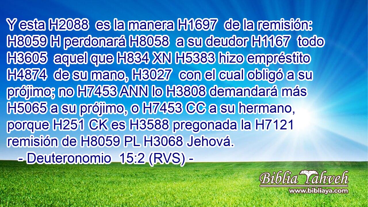Y esta H2088  es la manera H1697  de la remisión: H8059 H perdonará H8058  a su deudor H1167  todo H3605  aquel que H834 XN H5383 hizo empréstito H4874  de su mano, H3027  con el cual obligó a su prójimo; no H7453 ANN lo H3808 demandará más H5065 a su prójimo, o H7453 CC a su hermano, porque H251 CK es H3588 pregonada la H7121 remisión de H8059 PL H3068 Jehová. 