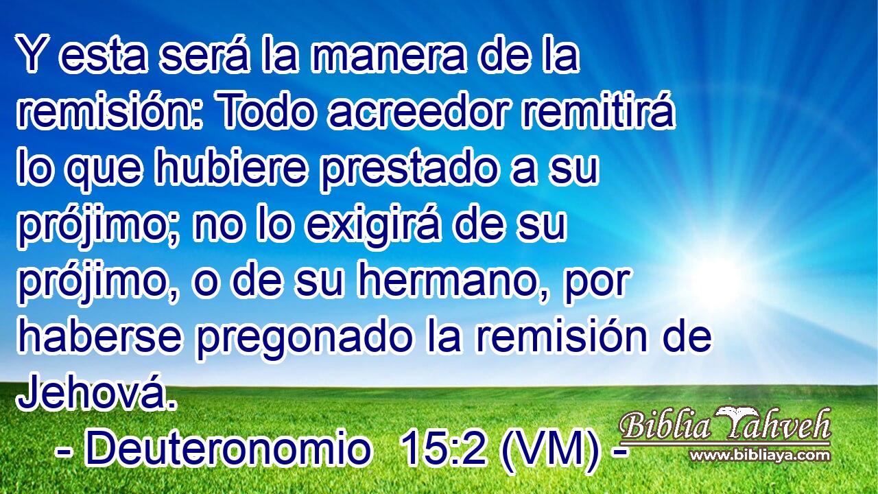  Y esta será la manera de la remisión: Todo acreedor remitirá lo que hubiere prestado a su prójimo; no lo exigirá de su prójimo, o de su hermano, por haberse pregonado la remisión de Jehová. 