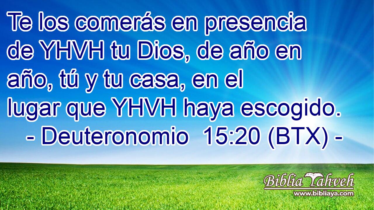 Te los comerás en presencia de YHVH tu Dios, de año en año, tú y tu casa, en el lugar que YHVH haya escogido.