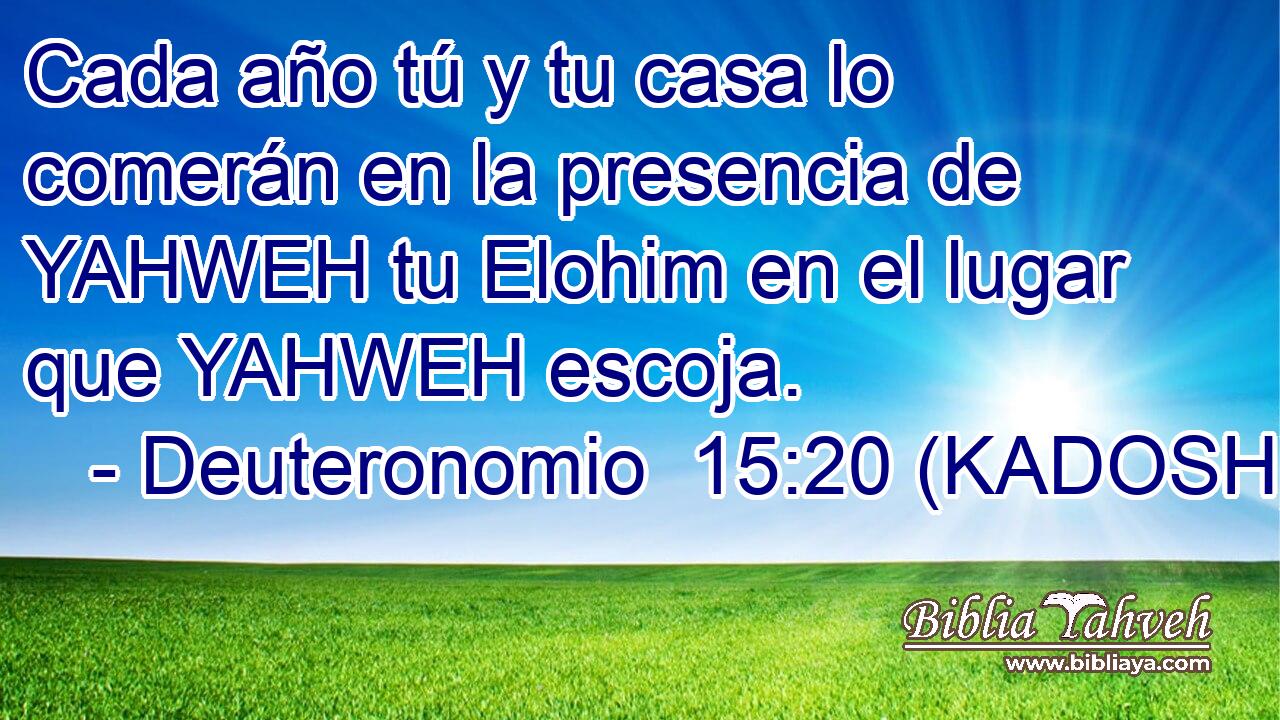  Cada año tú y tu casa lo comerán en la presencia de YAHWEH tu Elohim en el lugar que YAHWEH escoja. 