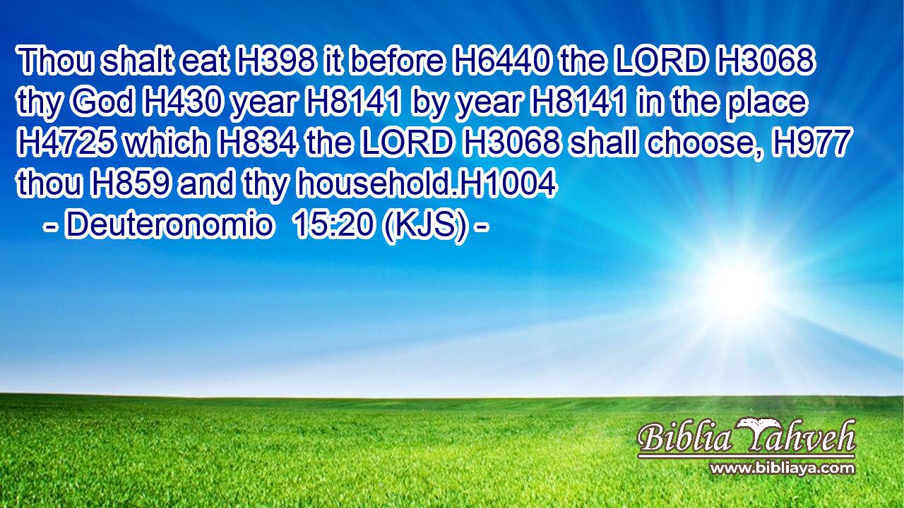 Thou shalt eat H398 it before H6440 the LORD H3068 thy God H430 year H8141 by year H8141 in the place H4725 which H834 the LORD H3068 shall choose, H977 thou H859 and thy household.H1004