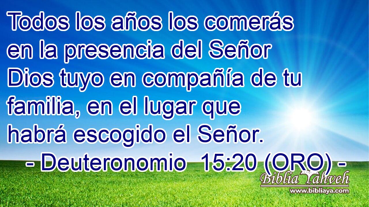  Todos los años los comerás en la presencia del Señor Dios tuyo en compañía de tu familia, en el lugar que habrá escogido el Señor. 