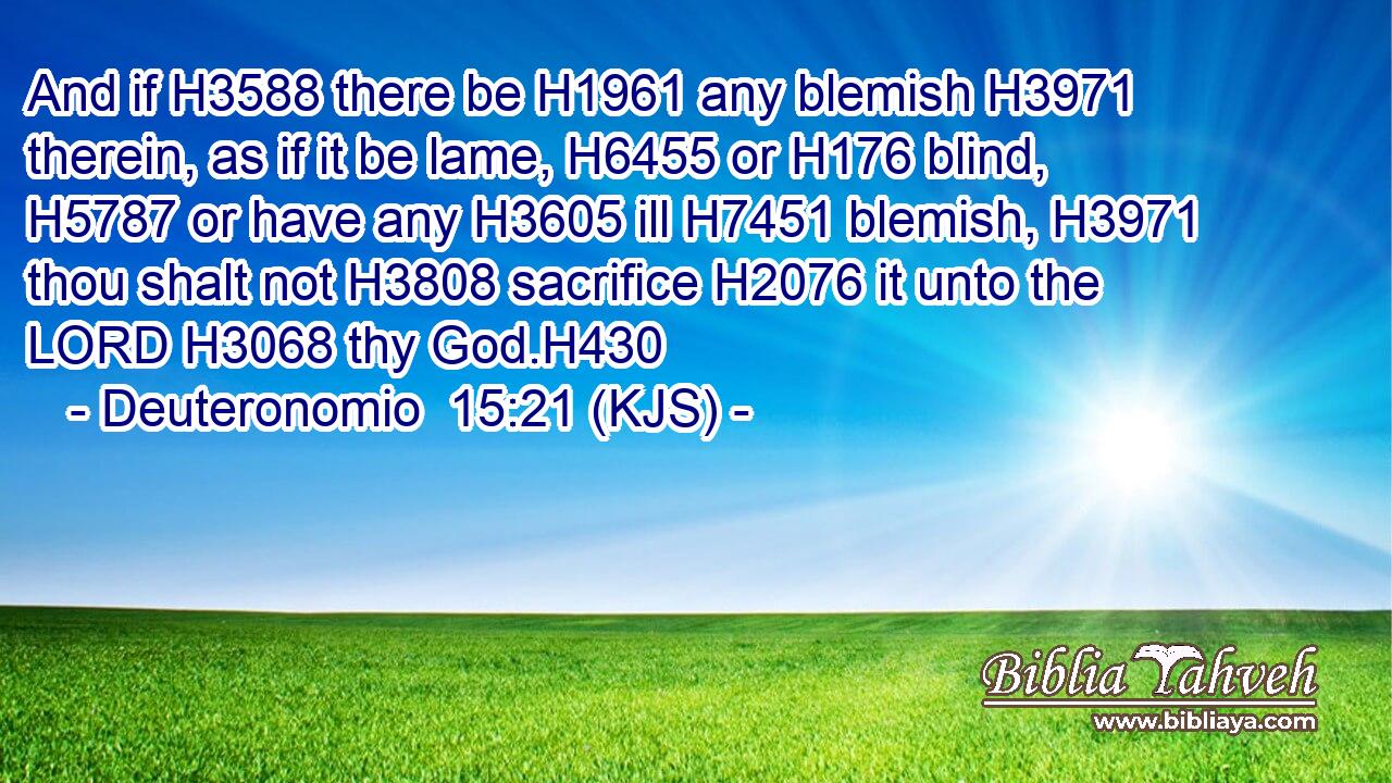 And if H3588 there be H1961 any blemish H3971 therein, as if it be lame, H6455 or H176 blind, H5787 or have any H3605 ill H7451 blemish, H3971 thou shalt not H3808 sacrifice H2076 it unto the LORD H3068 thy God.H430