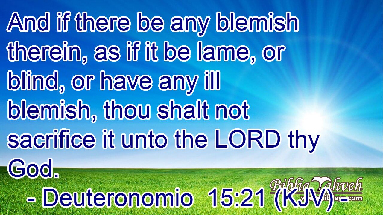 And if there be any blemish therein, as if it be lame, or blind, or have any ill blemish, thou shalt not sacrifice it unto the LORD thy God.