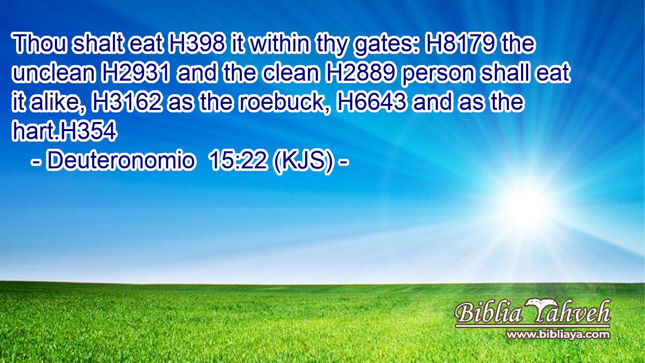 Thou shalt eat H398 it within thy gates: H8179 the unclean H2931 and the clean H2889 person shall eat it alike, H3162 as the roebuck, H6643 and as the hart.H354