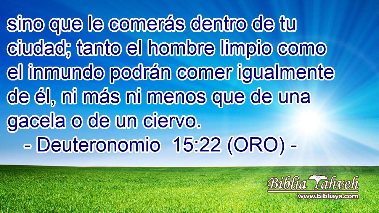  sino que le comerás dentro de tu ciudad; tanto el hombre limpio como el inmundo podrán comer igualmente de él, ni más ni menos que de una gacela o de un ciervo. 