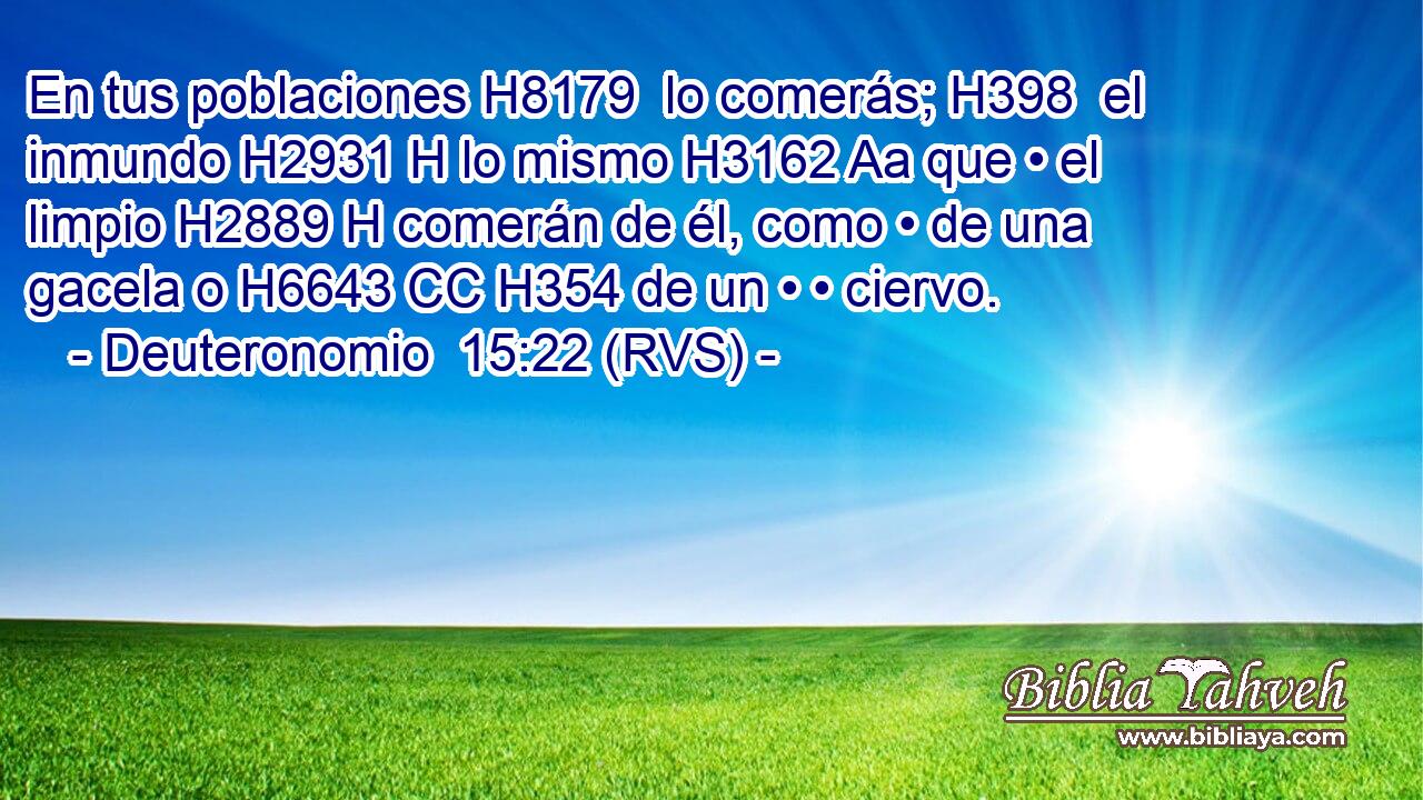 En tus poblaciones H8179  lo comerás; H398  el inmundo H2931 H lo mismo H3162 Aa que • el limpio H2889 H comerán de él, como • de una gacela o H6643 CC H354 de un • • ciervo. 