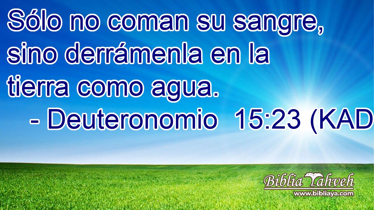 Sólo no coman su sangre, sino derrámenla en la tierra como agua. 