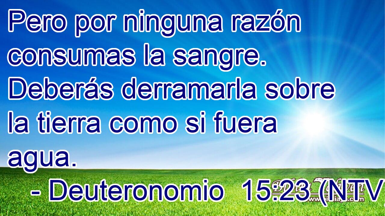 Pero por ninguna razón consumas la sangre. Deberás derramarla sobre la tierra como si fuera agua.