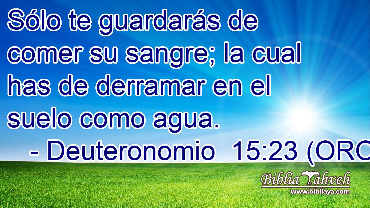  Sólo te guardarás de comer su sangre; la cual has de derramar en el suelo como agua. 