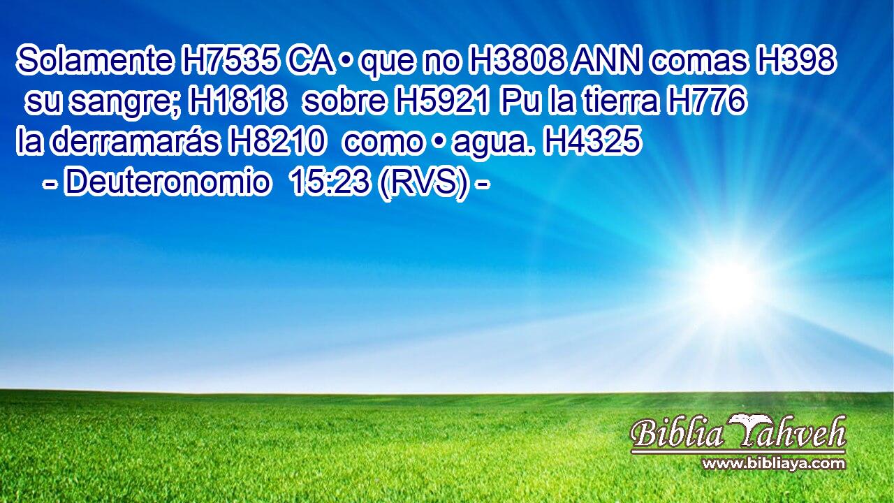 Solamente H7535 CA • que no H3808 ANN comas H398  su sangre; H1818  sobre H5921 Pu la tierra H776  la derramarás H8210  como • agua. H4325  