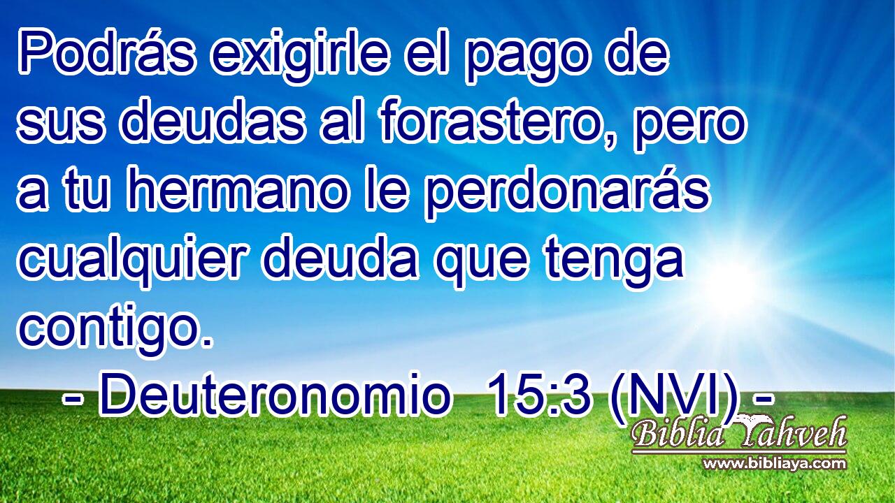  Podrás exigirle el pago de sus deudas al forastero, pero a tu hermano le perdonarás cualquier deuda que tenga contigo. 