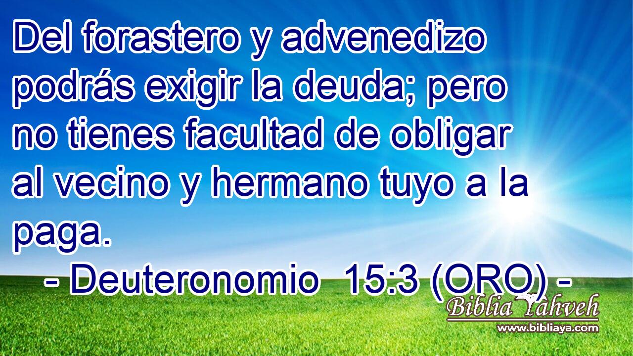  Del forastero y advenedizo podrás exigir la deuda; pero no tienes facultad de obligar al vecino y hermano tuyo a la paga. 