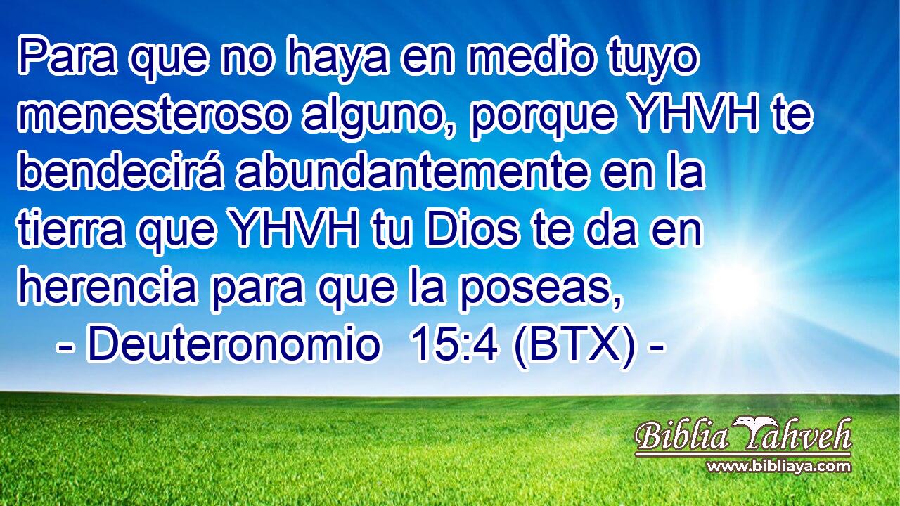 Para que no haya en medio tuyo menesteroso alguno, porque YHVH te bendecirá abundantemente en la tierra que YHVH tu Dios te da en herencia para que la poseas,